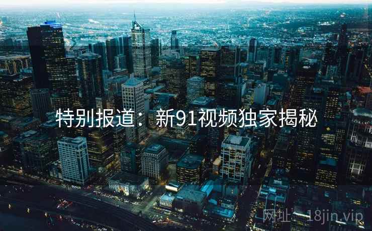 特别报道：新91视频独家揭秘