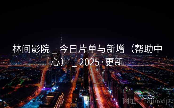 林间影院 _ 今日片单与新增（帮助中心） _ 2025·更新