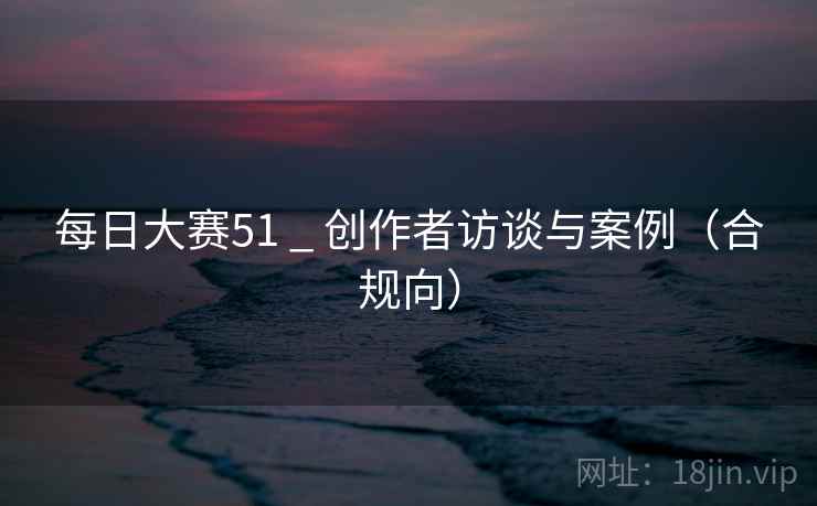每日大赛51 _ 创作者访谈与案例（合规向）