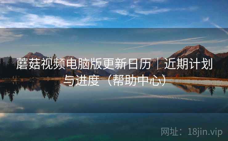 蘑菇视频电脑版更新日历｜近期计划与进度（帮助中心）