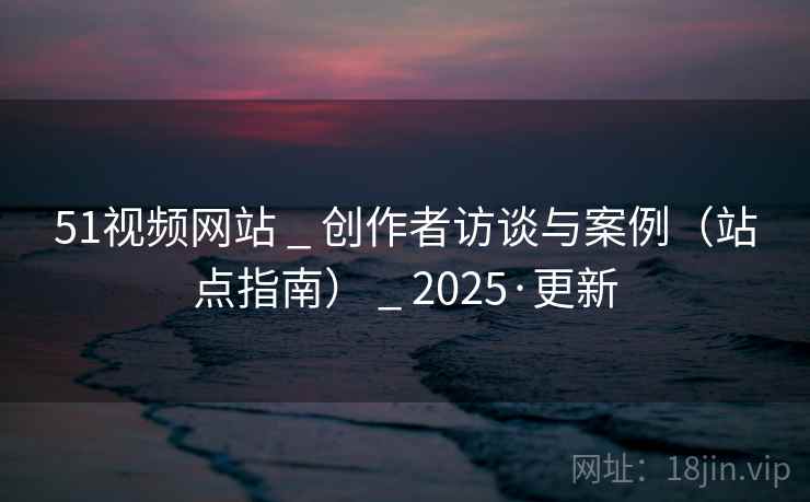 51视频网站 _ 创作者访谈与案例(站点指南) _ 2025·更新